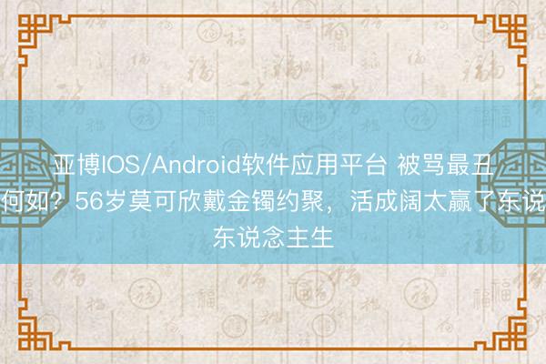 亚博IOS/Android软件应用平台 被骂最丑港姐又何如?56岁莫可欣戴金镯约聚,活成阔太赢了东说念主生
