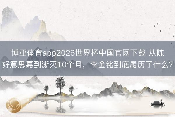 博亚体育app2026世界杯中国官网下载 从陈好意思嘉到澌灭10个月,李金铭到底履历了什么?