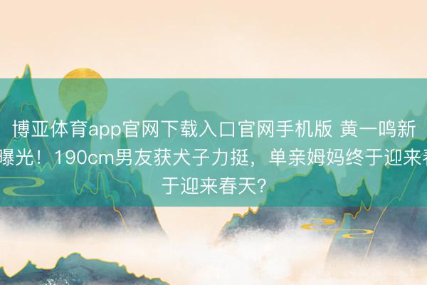 博亚体育app官网下载入口官网手机版 黄一鸣新恋情曝光!190cm男友获犬子力挺,单亲姆妈终于迎来春天?
