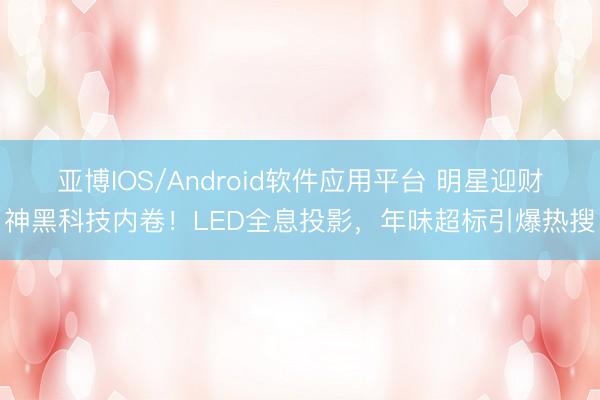 亚博IOS/Android软件应用平台 明星迎财神黑科技内卷!LED全息投影,年味超标引爆热搜