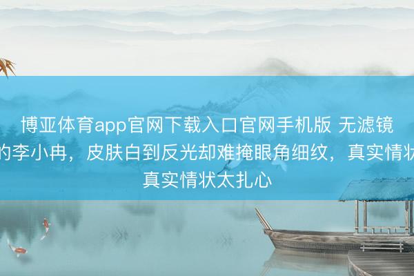 博亚体育app官网下载入口官网手机版 无滤镜镜头下的李小冉,皮肤白到反光却难掩眼角细纹,真实情状太扎心