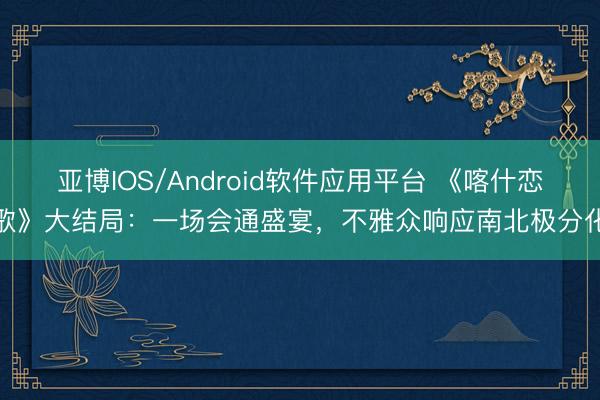 亚博IOS/Android软件应用平台 《喀什恋歌》大结局:一场会通盛宴,不雅众响应南北极分化