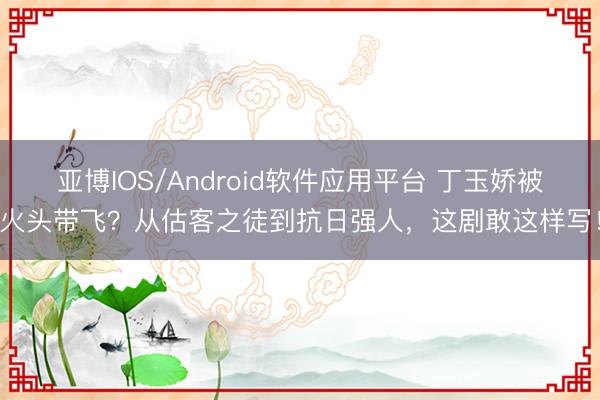 亚博IOS/Android软件应用平台 丁玉娇被火头带飞？从估客之徒到抗日强人，这剧敢这样写！