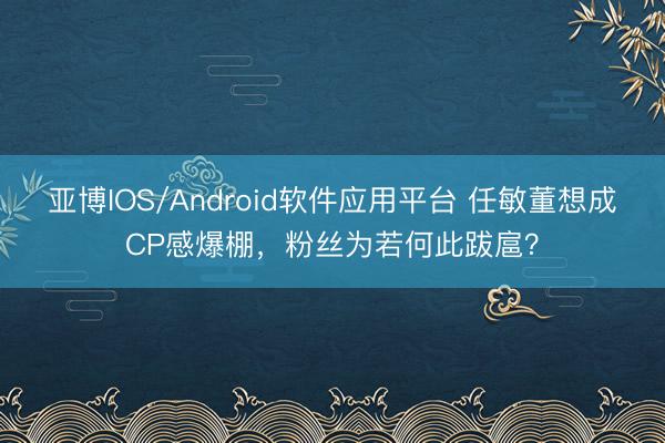亚博IOS/Android软件应用平台 任敏董想成CP感爆棚，粉丝为若何此跋扈？