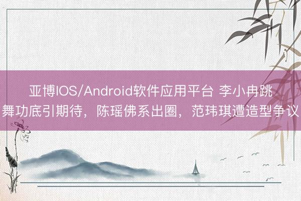 亚博IOS/Android软件应用平台 李小冉跳舞功底引期待,陈瑶佛系出圈,范玮琪遭造型争议