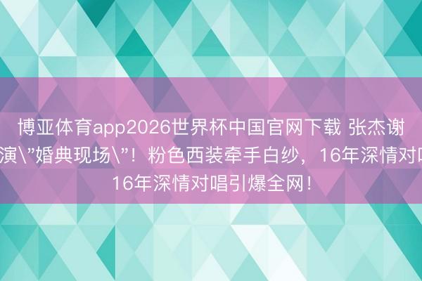 博亚体育app2026世界杯中国官网下载 张杰谢娜演唱会上演"婚典现场"!粉色西装牵手白纱,16年深情对唱引爆全网!