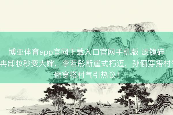 博亚体育app官网下载入口官网手机版 滤镜碎了!李小冉卸妆秒变大婶,李若彤断崖式朽迈,孙俪穿搭村气引热议!