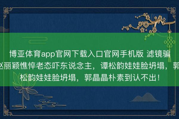 博亚体育app官网下载入口官网手机版 滤镜骗了几许东说念主?赵丽颖憔悴老态吓东说念主,谭松韵娃娃脸坍塌,郭晶晶朴素到认不出!