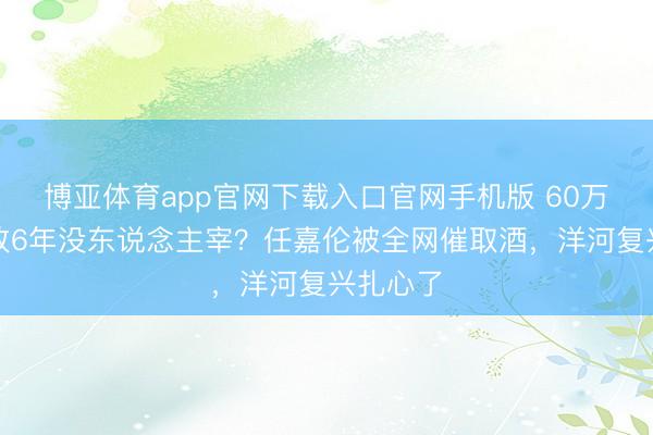 博亚体育app官网下载入口官网手机版 60万签名酒放6年没东说念主宰？任嘉伦被全网催取酒，洋河复兴扎心了