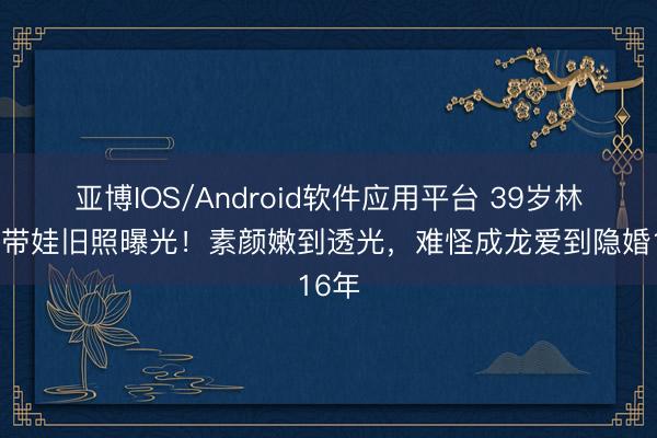 亚博IOS/Android软件应用平台 39岁林凤娇带娃旧照曝光!素颜嫩到透光,难怪成龙爱到隐婚16年