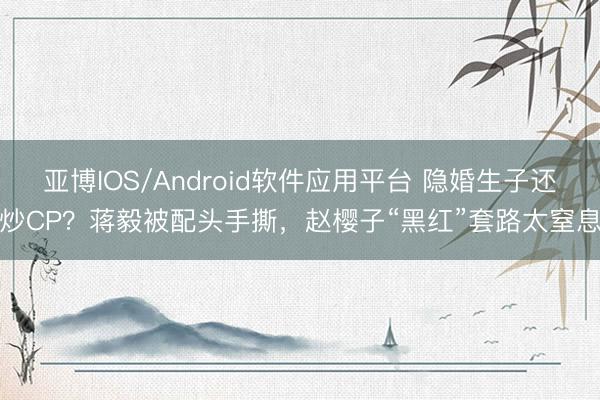 亚博IOS/Android软件应用平台 隐婚生子还炒CP？蒋毅被配头手撕，赵樱子“黑红”套路太窒息