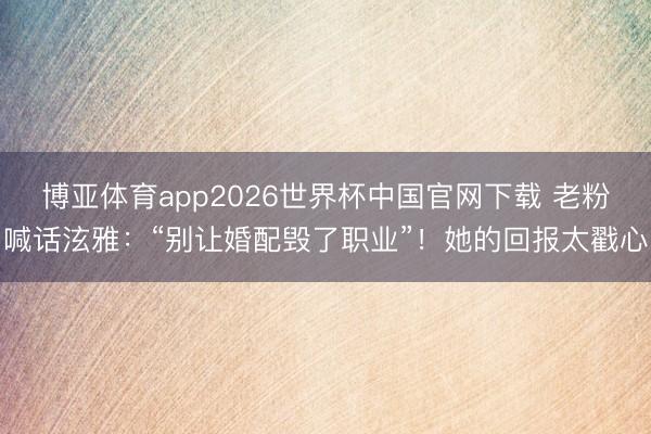 博亚体育app2026世界杯中国官网下载 老粉喊话泫雅：“别让婚配毁了职业”！她的回报太戳心