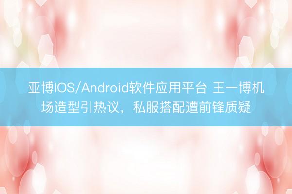 亚博IOS/Android软件应用平台 王一博机场造型引热议,私服搭配遭前锋质疑