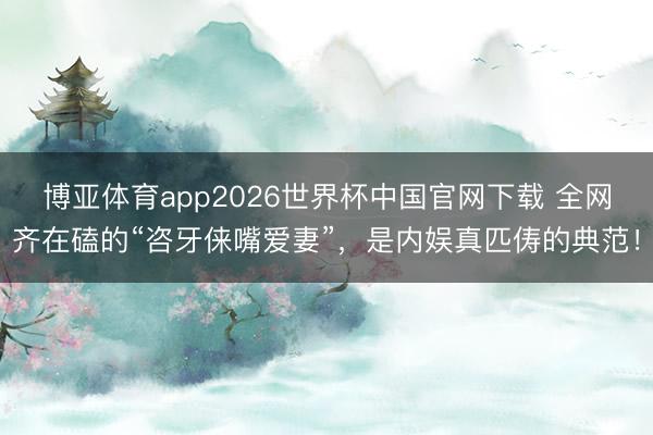 博亚体育app2026世界杯中国官网下载 全网齐在磕的“咨牙俫嘴爱妻”，是内娱真匹俦的典范！