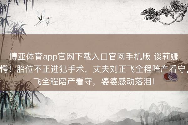 博亚体育app官网下载入口官网手机版 谈莉娜生子全历程太错愕!胎位不正进犯手术,丈夫刘正飞全程陪产看守,婆婆感动落泪!