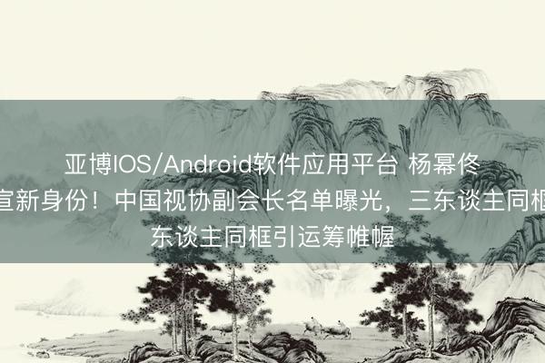 亚博IOS/Android软件应用平台 杨幂佟丽娅宋佳官宣新身份！中国视协副会长名单曝光，三东谈主同框引运筹帷幄