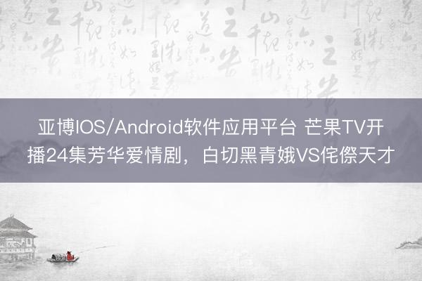 亚博IOS/Android软件应用平台 芒果TV开播24集芳华爱情剧，白切黑青娥VS侘傺天才