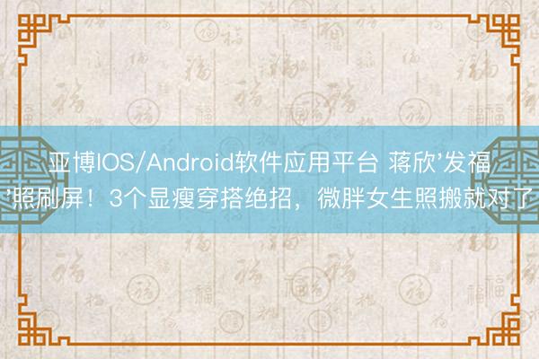 亚博IOS/Android软件应用平台 蒋欣'发福'照刷屏！3个显瘦穿搭绝招，微胖女生照搬就对了