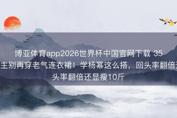 博亚体育app2026世界杯中国官网下载 35岁女东说念主别再穿老气连衣裙！学杨幂这么搭，回头率翻倍还显瘦10斤