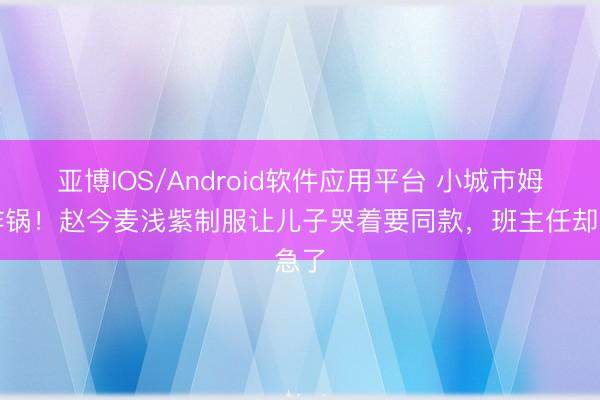 亚博IOS/Android软件应用平台 小城市姆妈炸锅！赵今麦浅紫制服让儿子哭着要同款，班主任却急了