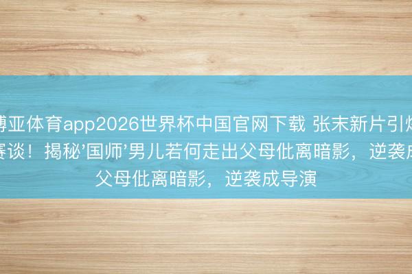 博亚体育app2026世界杯中国官网下载 张末新片引爆悬疑赛谈！揭秘'国师'男儿若何走出父母仳离暗影，逆袭成导演