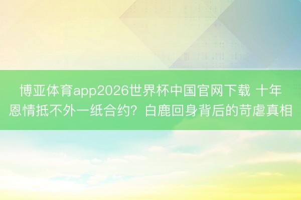 博亚体育app2026世界杯中国官网下载 十年恩情抵不外一纸合约？白鹿回身背后的苛虐真相