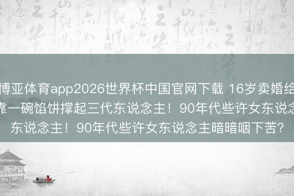 博亚体育app2026世界杯中国官网下载 16岁卖婚给'白痴'丈夫，她靠一碗馅饼撑起三代东说念主！90年代些许女东说念主暗暗咽下苦？