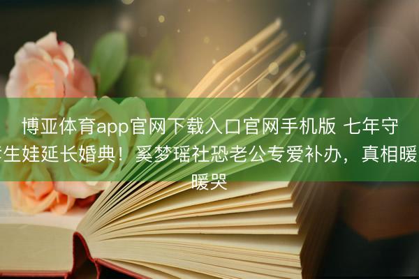 博亚体育app官网下载入口官网手机版 七年守孝生娃延长婚典！奚梦瑶社恐老公专爱补办，真相暖哭