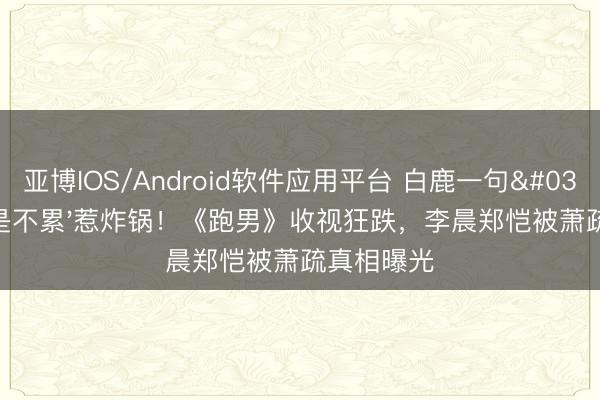 亚博IOS/Android软件应用平台 白鹿一句'累是真是不累'惹炸锅！《跑男》收视狂跌，李晨郑恺被萧疏真相曝光