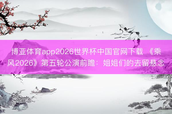 博亚体育app2026世界杯中国官网下载 《乘风2026》第五轮公演前瞻:姐姐们的去留悬念