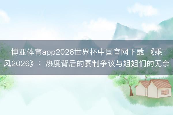 博亚体育app2026世界杯中国官网下载 《乘风2026》：热度背后的赛制争议与姐姐们的无奈