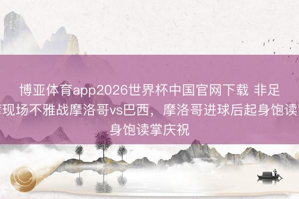 博亚体育app2026世界杯中国官网下载 非足联主席现场不雅战摩洛哥vs巴西，摩洛哥进球后起身饱读掌庆祝