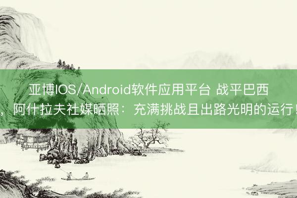 亚博IOS/Android软件应用平台 战平巴西，阿什拉夫社媒晒照：充满挑战且出路光明的运行！
