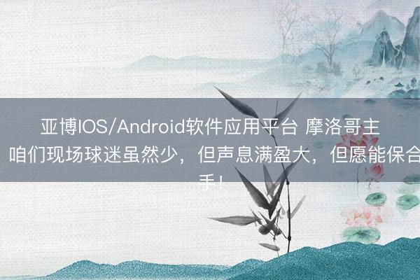 亚博IOS/Android软件应用平台 摩洛哥主帅：咱们现场球迷虽然少，但声息满盈大，但愿能保合手！