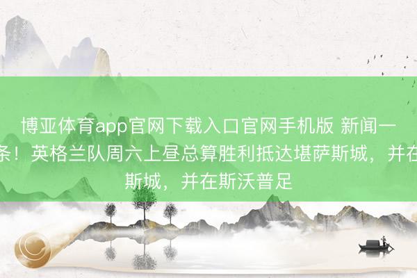 博亚体育app官网下载入口官网手机版 新闻一条接着一条！英格兰队周六上昼总算胜利抵达堪萨斯城，并在斯沃普足
