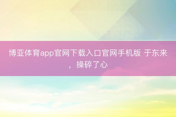 博亚体育app官网下载入口官网手机版 于东来，操碎了心