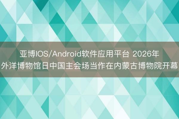 亚博IOS/Android软件应用平台 2026年外洋博物馆日中国主会场当作在内蒙古博物院开幕