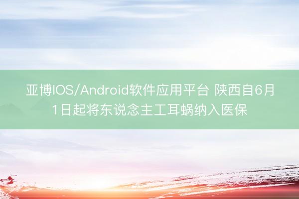 亚博IOS/Android软件应用平台 陕西自6月1日起将东说念主工耳蜗纳入医保