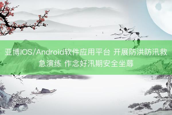 亚博IOS/Android软件应用平台 开展防洪防汛救急演练 作念好汛期安全坐蓐