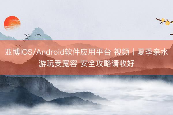 亚博IOS/Android软件应用平台 视频丨夏季亲水游玩受宽容 安全攻略请收好