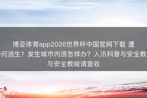 博亚体育app2026世界杯中国官网下载 遭受山洪如何逃生？发生城市内涝怎样办？入汛科普与安全教唆请查收