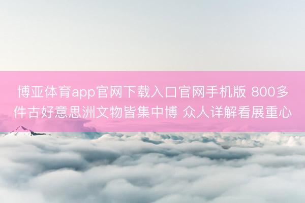 博亚体育app官网下载入口官网手机版 800多件古好意思洲文物皆集中博 众人详解看展重心