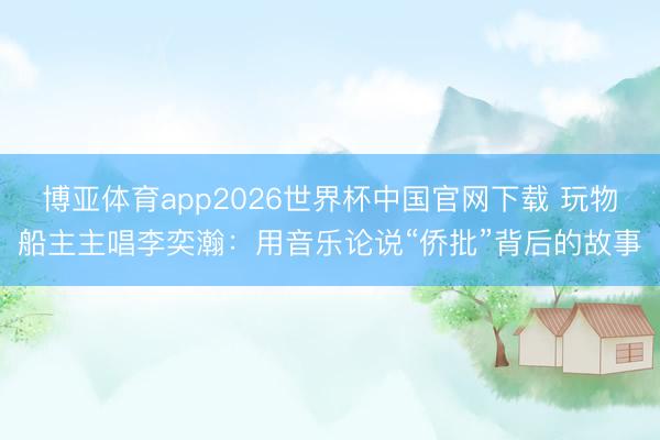 博亚体育app2026世界杯中国官网下载 玩物船主主唱李奕瀚：用音乐论说“侨批”背后的故事