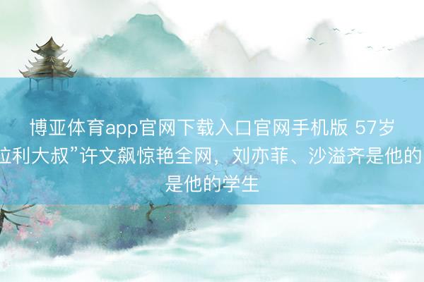博亚体育app官网下载入口官网手机版 57岁“法拉利大叔”许文飙惊艳全网，刘亦菲、沙溢齐是他的学生
