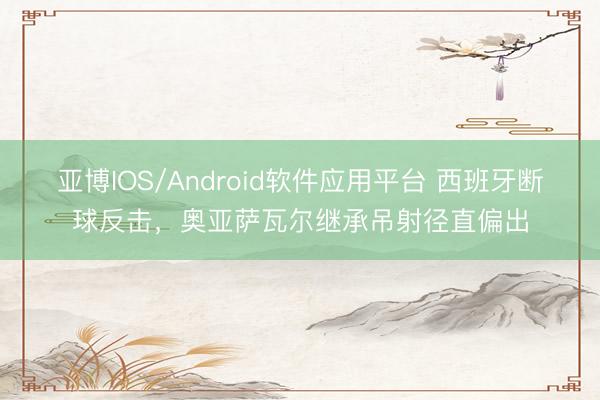 亚博IOS/Android软件应用平台 西班牙断球反击，奥亚萨瓦尔继承吊射径直偏出