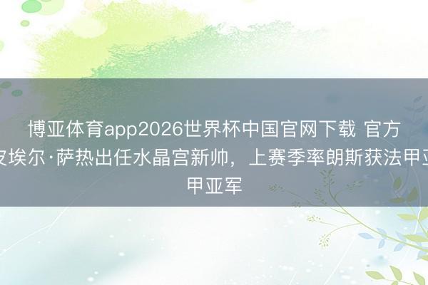 博亚体育app2026世界杯中国官网下载 官方：皮埃尔·萨热出任水晶宫新帅，上赛季率朗斯获法甲亚军
