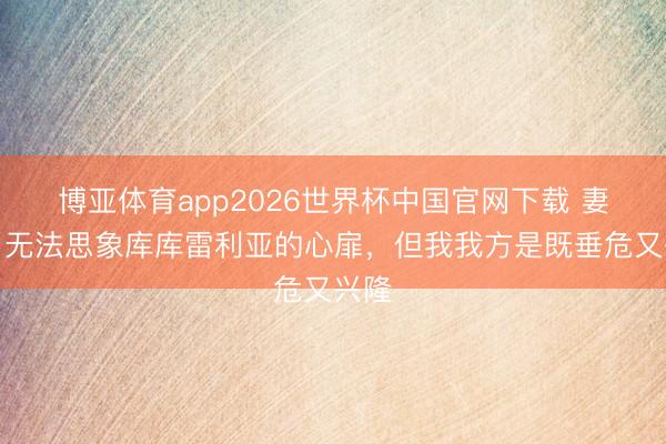 博亚体育app2026世界杯中国官网下载 妻子：无法思象库库雷利亚的心扉，但我我方是既垂危又兴隆