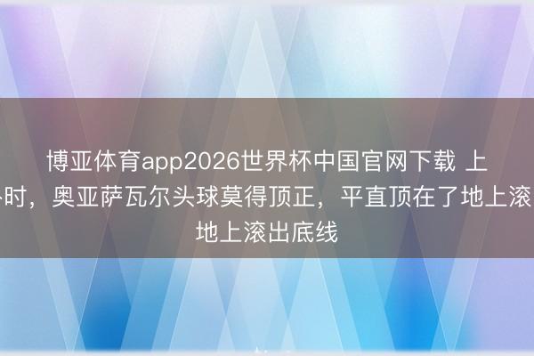 博亚体育app2026世界杯中国官网下载 上半场补时，奥亚萨瓦尔头球莫得顶正，平直顶在了地上滚出底线