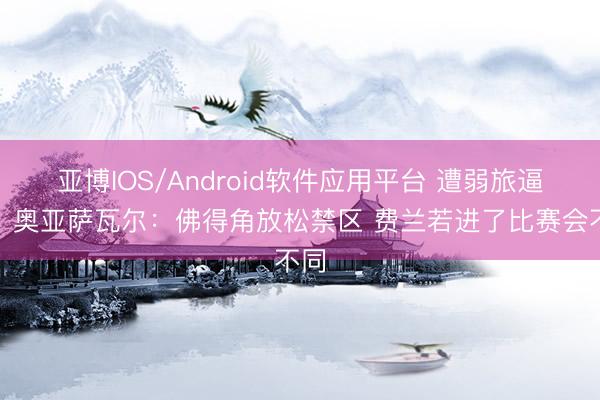 亚博IOS/Android软件应用平台 遭弱旅逼平！奥亚萨瓦尔：佛得角放松禁区 费兰若进了比赛会不同