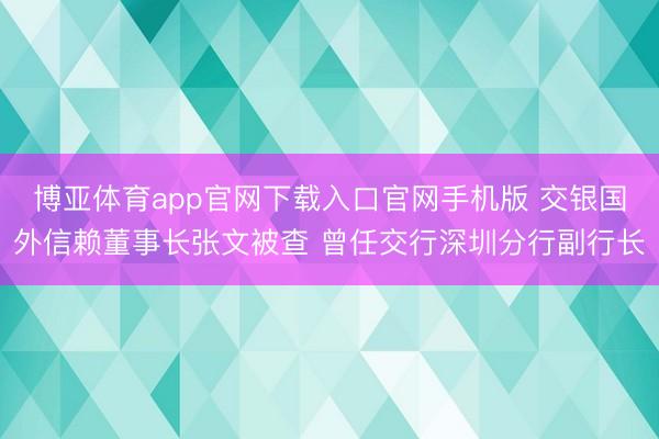 博亚体育app官网下载入口官网手机版 交银国外信赖董事长张文被查 曾任交行深圳分行副行长
